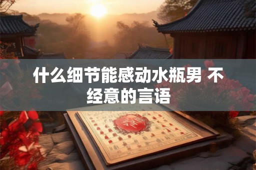 什么细节能感动水瓶男 不经意的言语 什么细节能感动水瓶男 不经意的言语