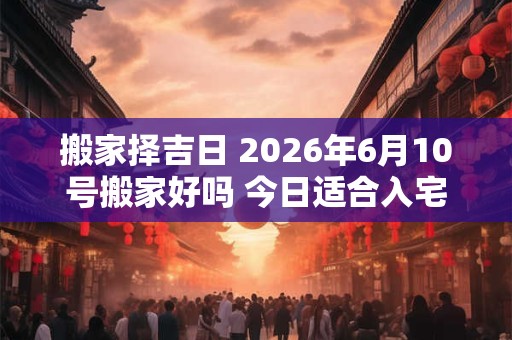搬家择吉日 2026年6月10号搬家好吗 今日适合入宅吗