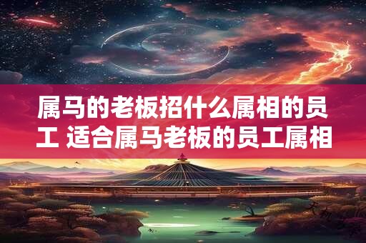 属马的老板招什么属相的员工 适合属马老板的员工属相