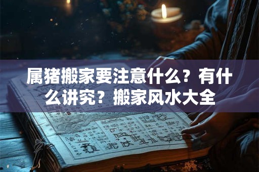 属猪搬家要注意什么?有什么讲究?搬家风水大全 属猪搬家要注意什么?有什么讲究?搬家风水大全