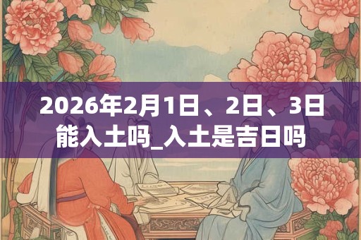 2026年2月1日、2日、3日能入土吗_入土是吉日吗