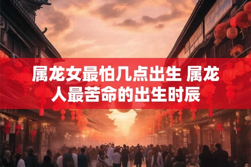 属龙女最怕几点出生 属龙人最苦命的出生时辰