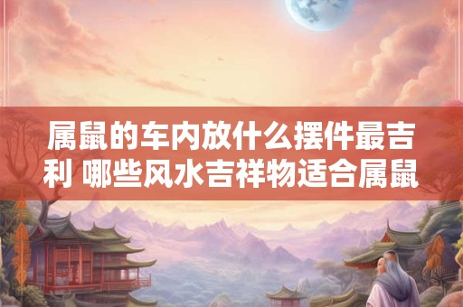 属鼠的车内放什么摆件最吉利 哪些风水吉祥物适合属鼠人