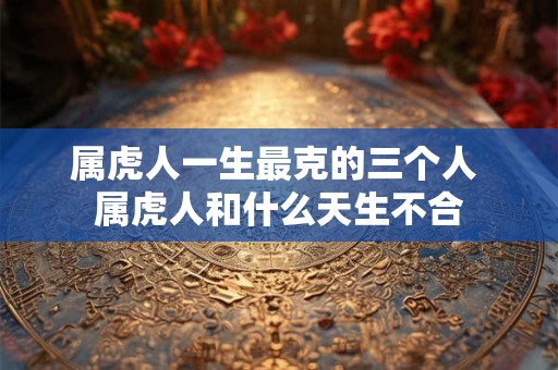 属虎人一生最克的三个人 属虎人和什么天生不合 属虎人一生最克的三个人 属虎人和什么天生不合