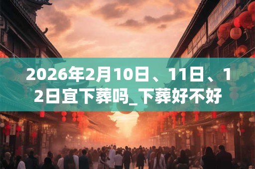 2026年2月10日、11日、12日宜下葬吗_下葬好不好