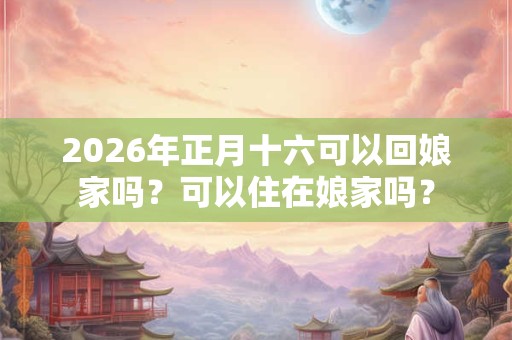 2026年正月十六可以回娘家吗？可以住在娘家吗？