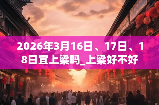 2026年3月16日、17日、18日宜上梁吗_上梁好不好 2026年3月16日、17日、18日宜上梁吗_上梁好不好