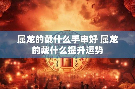 属龙的戴什么手串好 属龙的戴什么提升运势
