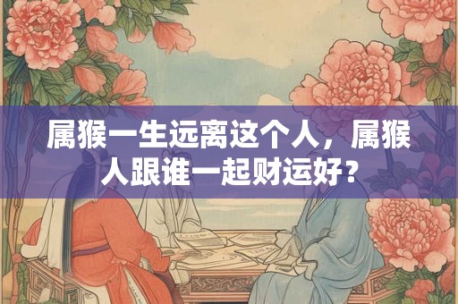 属猴一生远离这个人，属猴人跟谁一起财运好？