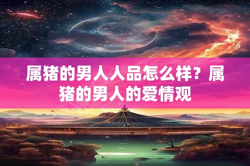 属猪的男人人品怎么样?属猪的男人的爱情观 属猪的男人人品怎么样?属猪的男人的爱情观