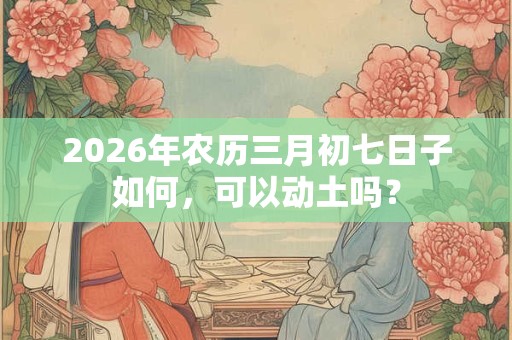 2026年农历三月初七日子如何，可以动土吗？