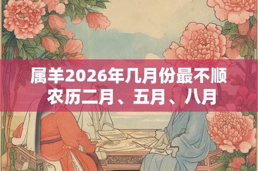属羊2026年几月份最不顺 农历二月、五月、八月