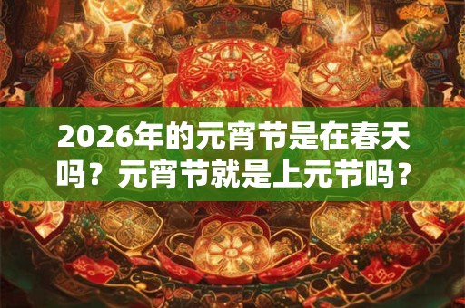 2026年的元宵节是在春天吗？元宵节就是上元节吗？