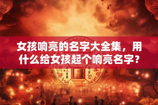 女孩响亮的名字大全集，用什么给女孩起个响亮名字？