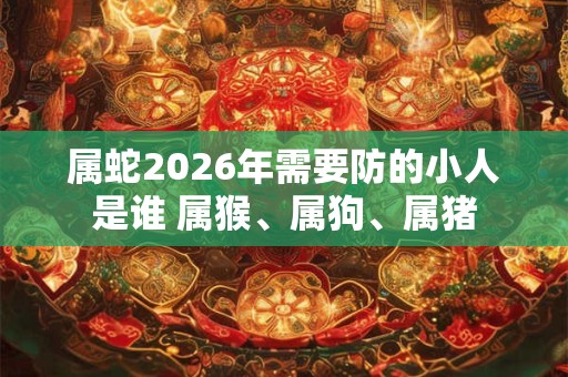 属蛇2026年需要防的小人是谁 属猴、属狗、属猪