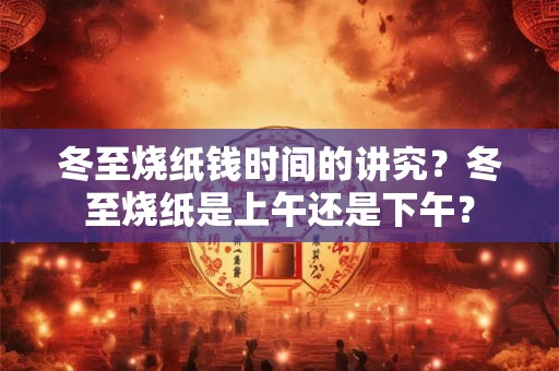 冬至烧纸钱时间的讲究?冬至烧纸是上午还是下午? 冬至烧纸钱时间的讲究?冬至烧纸是上午还是下午?
