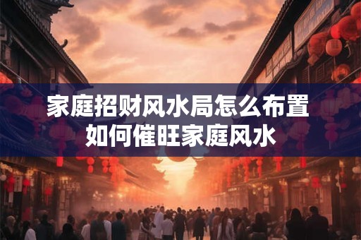 家庭招财风水局怎么布置 如何催旺家庭风水