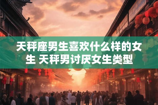 天秤座男生喜欢什么样的女生 天秤男讨厌女生类型