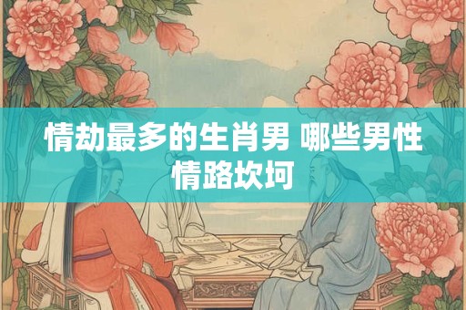 情劫最多的生肖男 哪些男性情路坎坷 情劫最多的生肖男 哪些男性情路坎坷
