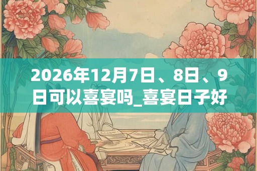 2026年12月7日、8日、9日可以喜宴吗_喜宴日子好吗 2026年12月7日、8日、9日可以喜宴吗_喜宴日子好吗