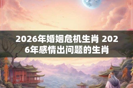 2026年婚姻危机生肖 2026年感情出问题的生肖