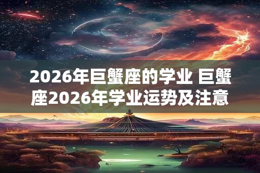 2026年巨蟹座的学业 巨蟹座2026年学业运势及注意事项