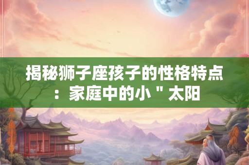 揭秘狮子座孩子的性格特点：家庭中的小＂太阳