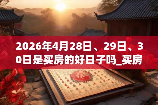 2026年4月28日、29日、30日是买房的好日子吗_买房可以吗 2026年4月28日、29日、30日是买房的好日子吗_买房可以吗