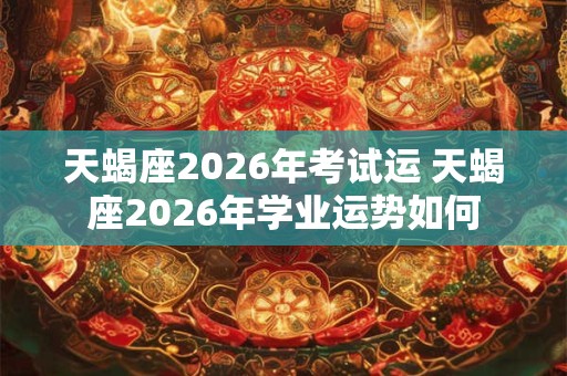 天蝎座2026年考试运 天蝎座2026年学业运势如何
