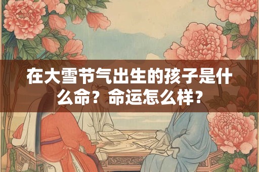 在大雪节气出生的孩子是什么命？命运怎么样？