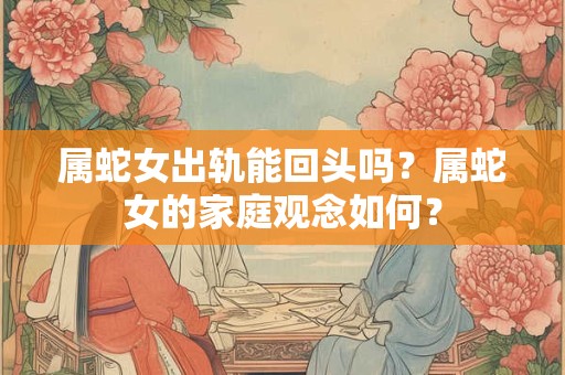 属蛇女出轨能回头吗?属蛇女的家庭观念如何? 属蛇女出轨能回头吗?属蛇女的家庭观念如何?