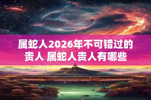属蛇人2026年不可错过的贵人 属蛇人贵人有哪些