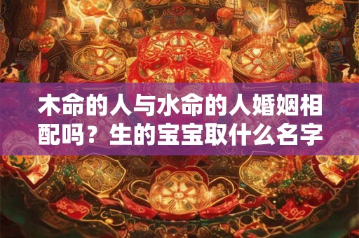 木命的人与水命的人婚姻相配吗？生的宝宝取什么名字好？