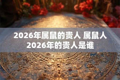 2026年属鼠的贵人 属鼠人2026年的贵人是谁