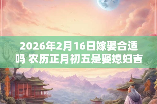 2026年2月16日嫁娶合适吗 农历正月初五是娶媳妇吉日吗 2026年2月16日嫁娶合适吗 农历正月初五是娶媳妇吉日吗
