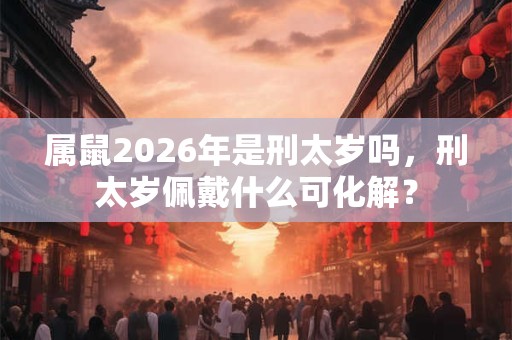 属鼠2026年是刑太岁吗,刑太岁佩戴什么可化解? 属鼠2026年是刑太岁吗,刑太岁佩戴什么可化解?