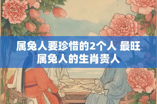 属兔人要珍惜的2个人 最旺属兔人的生肖贵人 属兔人要珍惜的2个人 最旺属兔人的生肖贵人