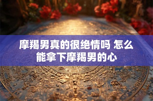 摩羯男真的很绝情吗 怎么能拿下摩羯男的心