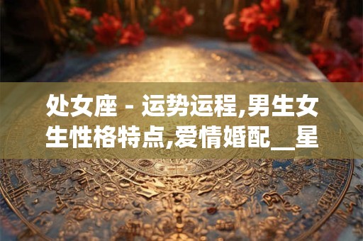 处女座 - 运势运程,男生女生性格特点,爱情婚配__星座 处女座_ 处女座 - 运势运程,男生女生性格特点,爱情婚配__星座 处女座_