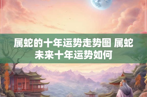 属蛇的十年运势走势图 属蛇未来十年运势如何 属蛇的十年运势走势图 属蛇未来十年运势如何