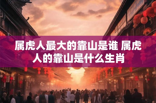 属虎人最大的靠山是谁 属虎人的靠山是什么生肖