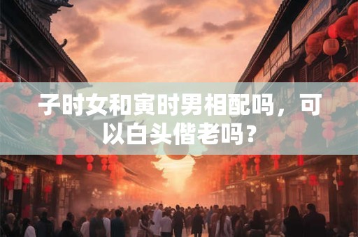 子时女和寅时男相配吗，可以白头偕老吗？