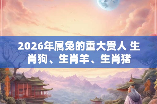 2026年属兔的重大贵人 生肖狗、生肖羊、生肖猪