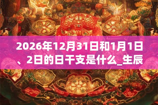 2026年12月31日和1月1日、2日的日干支是什么_生辰八字
