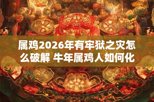属鸡2026年有牢狱之灾怎么破解 牛年属鸡人如何化解灾难