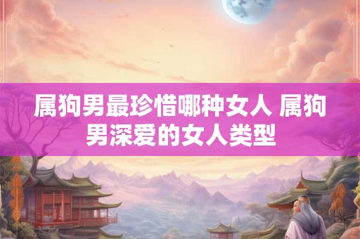 属狗男最珍惜哪种女人 属狗男深爱的女人类型