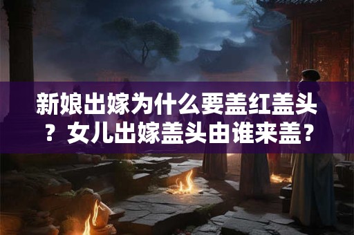 新娘出嫁为什么要盖红盖头？女儿出嫁盖头由谁来盖？