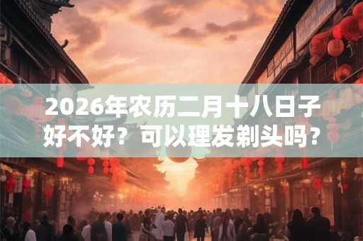 2026年农历二月十八日子好不好？可以理发剃头吗？