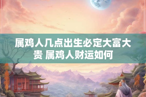 属鸡人几点出生必定大富大贵 属鸡人财运如何