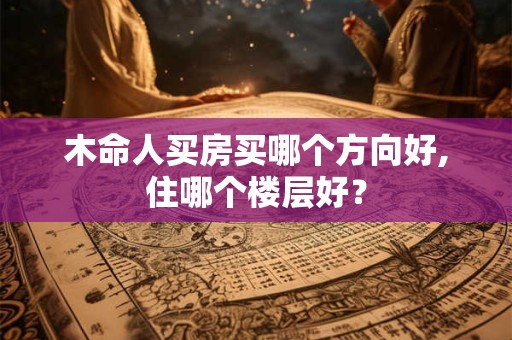 木命人买房买哪个方向好,住哪个楼层好? 木命人买房买哪个方向好,住哪个楼层好?
